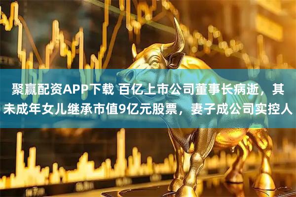 聚赢配资APP下载 百亿上市公司董事长病逝，其未成年女儿继承市值9亿元股票，妻子成公司实控人