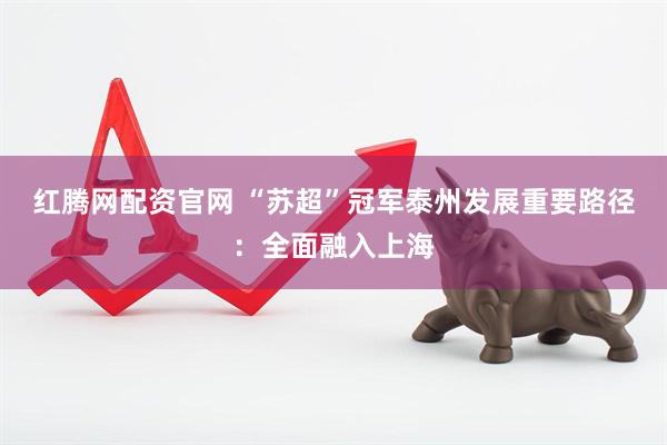 红腾网配资官网 “苏超”冠军泰州发展重要路径：全面融入上海