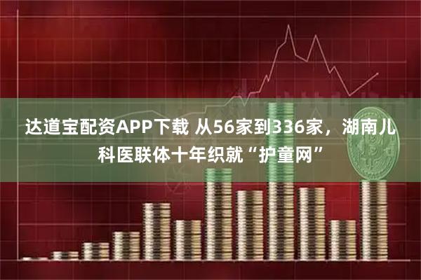 达道宝配资APP下载 从56家到336家，湖南儿科医联体十年织就“护童网”