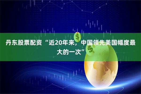 丹东股票配资 “近20年来，中国领先美国幅度最大的一次”