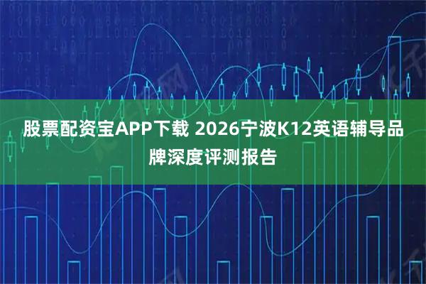 股票配资宝APP下载 2026宁波K12英语辅导品牌深度评测报告