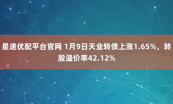星速优配平台官网 1月9日天业转债上涨1.65%，转股溢价率42.12%