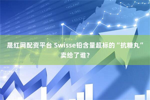 晟红网配资平台 Swisse铅含量超标的“抗糖丸”卖给了谁？
